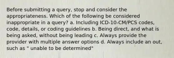 Before submitting a query, stop and consider the appropriateness. Which of the following be considered inappropriate in a query? a. Including ICD-10-CM/PCS codes, code, details, or coding guidelines b. Being direct, and what is being asked, without being leading c. Always provide the provider with multiple answer options d. Always include an out, such as " unable to be determined"