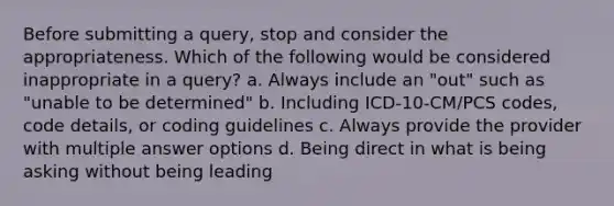 Before submitting a query, stop and consider the appropriateness. Which of the following would be considered inappropriate in a query? a. Always include an "out" such as "unable to be determined" b. Including ICD-10-CM/PCS codes, code details, or coding guidelines c. Always provide the provider with multiple answer options d. Being direct in what is being asking without being leading