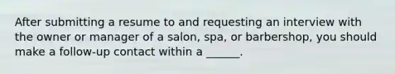 After submitting a resume to and requesting an interview with the owner or manager of a salon, spa, or barbershop, you should make a follow-up contact within a ______.