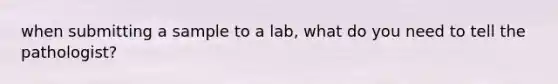 when submitting a sample to a lab, what do you need to tell the pathologist?