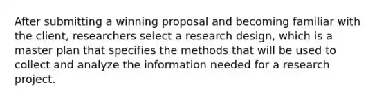 After submitting a winning proposal and becoming familiar with the client, researchers select a research design, which is a master plan that specifies the methods that will be used to collect and analyze the information needed for a research project.