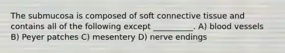 The submucosa is composed of soft connective tissue and contains all of the following except​ __________. A) blood vessels B) Peyer patches C) mesentery D) nerve endings