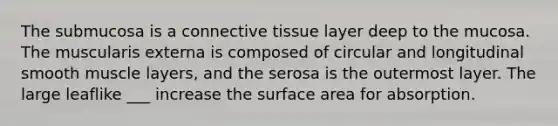 The submucosa is a <a href='https://www.questionai.com/knowledge/kYDr0DHyc8-connective-tissue' class='anchor-knowledge'>connective tissue</a> layer deep to the mucosa. The muscularis externa is composed of circular and longitudinal smooth muscle layers, and the serosa is the outermost layer. The large leaflike ___ increase the <a href='https://www.questionai.com/knowledge/kEtsSAPENL-surface-area' class='anchor-knowledge'>surface area</a> for absorption.