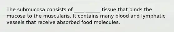 The submucosa consists of ____ ______ tissue that binds the mucosa to the muscularis. It contains many blood and lymphatic vessels that receive absorbed food molecules.