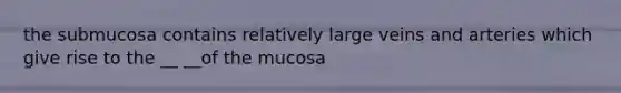 the submucosa contains relatively large veins and arteries which give rise to the __ __of the mucosa