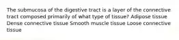 The submucosa of the digestive tract is a layer of the connective tract composed primarily of what type of tissue? Adipose tissue Dense connective tissue Smooth muscle tissue Loose connective tissue