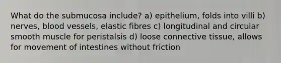 What do the submucosa include? a) epithelium, folds into villi b) nerves, blood vessels, elastic fibres c) longitudinal and circular smooth muscle for peristalsis d) loose connective tissue, allows for movement of intestines without friction