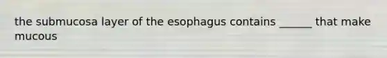 the submucosa layer of the esophagus contains ______ that make mucous