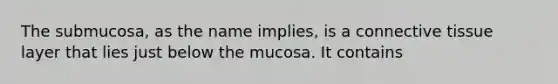 The submucosa, as the name implies, is a connective tissue layer that lies just below the mucosa. It contains