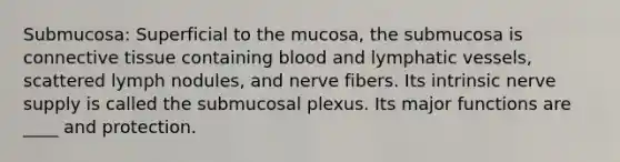 Submucosa: Superficial to the mucosa, the submucosa is <a href='https://www.questionai.com/knowledge/kYDr0DHyc8-connective-tissue' class='anchor-knowledge'>connective tissue</a> containing blood and <a href='https://www.questionai.com/knowledge/ki6sUebkzn-lymphatic-vessels' class='anchor-knowledge'>lymphatic vessels</a>, scattered lymph nodules, and nerve fibers. Its intrinsic nerve supply is called the submucosal plexus. Its major functions are ____ and protection.