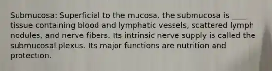 Submucosa: Superficial to the mucosa, the submucosa is ____ tissue containing blood and <a href='https://www.questionai.com/knowledge/ki6sUebkzn-lymphatic-vessels' class='anchor-knowledge'>lymphatic vessels</a>, scattered lymph nodules, and nerve fibers. Its intrinsic nerve supply is called the submucosal plexus. Its major functions are nutrition and protection.