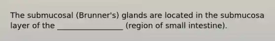The submucosal (Brunner's) glands are located in the submucosa layer of the _________________ (region of small intestine).