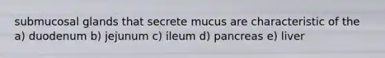 submucosal glands that secrete mucus are characteristic of the a) duodenum b) jejunum c) ileum d) pancreas e) liver