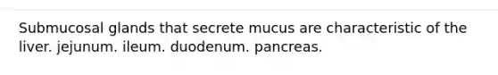 Submucosal glands that secrete mucus are characteristic of the liver. jejunum. ileum. duodenum. pancreas.