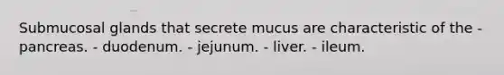 Submucosal glands that secrete mucus are characteristic of the - pancreas. - duodenum. - jejunum. - liver. - ileum.