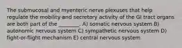 The submucosal and myenteric nerve plexuses that help regulate the mobility and secretory activity of the GI tract organs are both part of the ________. A) somatic nervous system B) autonomic nervous system C) sympathetic nervous system D) fight-or-flight mechanism E) central nervous system