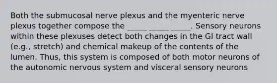 Both the submucosal nerve plexus and the myenteric nerve plexus together compose the _____ _____ _____. Sensory neurons within these plexuses detect both changes in the GI tract wall (e.g., stretch) and chemical makeup of the contents of the lumen. Thus, this system is composed of both motor neurons of the autonomic nervous system and visceral sensory neurons