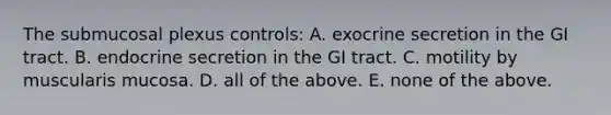 The submucosal plexus controls: A. exocrine secretion in the GI tract. B. endocrine secretion in the GI tract. C. motility by muscularis mucosa. D. all of the above. E. none of the above.