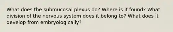 What does the submucosal plexus do? Where is it found? What division of the nervous system does it belong to? What does it develop from embryologically?