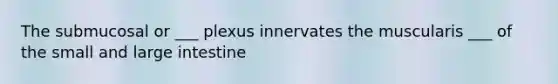 The submucosal or ___ plexus innervates the muscularis ___ of the small and large intestine