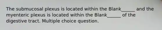 The submucosal plexus is located within the Blank______ and the myenteric plexus is located within the Blank______ of the digestive tract. Multiple choice question.