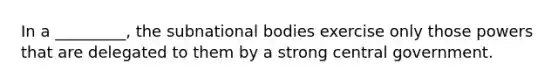 In a _________, the subnational bodies exercise only those powers that are delegated to them by a strong central government.