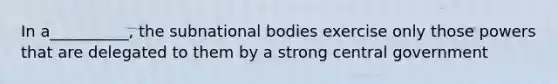 In a__________, the subnational bodies exercise only those powers that are delegated to them by a strong central government