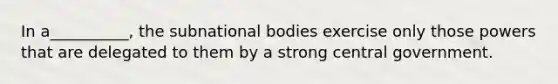 In a__________, the subnational bodies exercise only those powers that are delegated to them by a strong central government.