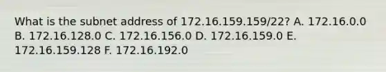 What is the subnet address of 172.16.159.159/22? A. 172.16.0.0 B. 172.16.128.0 C. 172.16.156.0 D. 172.16.159.0 E. 172.16.159.128 F. 172.16.192.0