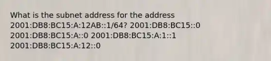 What is the subnet address for the address 2001:DB8:BC15:A:12AB::1/64? 2001:DB8:BC15::0 2001:DB8:BC15:A::0 2001:DB8:BC15:A:1::1 2001:DB8:BC15:A:12::0