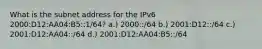 What is the subnet address for the IPv6 2000:D12:AA04:B5::1/64? a.) 2000::/64 b.) 2001:D12::/64 c.) 2001:D12:AA04::/64 d.) 2001:D12:AA04:B5::/64