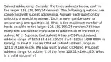 Subnet addressing. Consider the three subnets below, each in the larger 128.119.160/24 network. The following questions are concerned with subnet addressing. Answer each question by selecting a matching answer. Each answer can be used to answer only one question. a) What is the maximum number of hosts possible in the larger 128.119.160/24 network? b) How many bits are needed to be able to address all of the host in subnet A? c) Suppose that subnet A has a CIDRized subnet address range of 128.119.160.128/26 (hint: 128 is 1000 0000 in binary); Subnet B has an CIDRied subnet address range of 128.119.160.64/26. We now want a valid CIDRized IP subnet address range for subnet C of the form 128.119.160.x/26. What is a valid value of x?