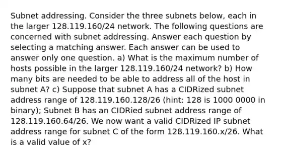 Subnet addressing. Consider the three subnets below, each in the larger 128.119.160/24 network. The following questions are concerned with subnet addressing. Answer each question by selecting a matching answer. Each answer can be used to answer only one question. a) What is the maximum number of hosts possible in the larger 128.119.160/24 network? b) How many bits are needed to be able to address all of the host in subnet A? c) Suppose that subnet A has a CIDRized subnet address range of 128.119.160.128/26 (hint: 128 is 1000 0000 in binary); Subnet B has an CIDRied subnet address range of 128.119.160.64/26. We now want a valid CIDRized IP subnet address range for subnet C of the form 128.119.160.x/26. What is a valid value of x?