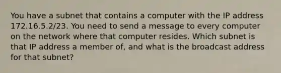 You have a subnet that contains a computer with the IP address 172.16.5.2/23. You need to send a message to every computer on the network where that computer resides. Which subnet is that IP address a member of, and what is the broadcast address for that subnet?