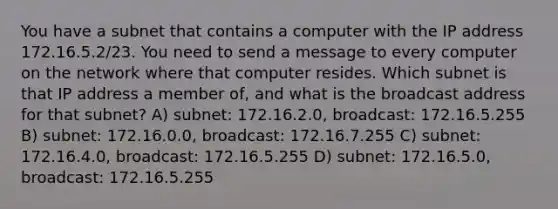 You have a subnet that contains a computer with the IP address 172.16.5.2/23. You need to send a message to every computer on the network where that computer resides. Which subnet is that IP address a member of, and what is the broadcast address for that subnet? A) subnet: 172.16.2.0, broadcast: 172.16.5.255 B) subnet: 172.16.0.0, broadcast: 172.16.7.255 C) subnet: 172.16.4.0, broadcast: 172.16.5.255 D) subnet: 172.16.5.0, broadcast: 172.16.5.255