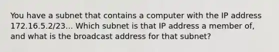 You have a subnet that contains a computer with the IP address 172.16.5.2/23... Which subnet is that IP address a member of, and what is the broadcast address for that subnet?