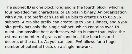 The subnet ID is one block long and is the fourth block, which is four hexadecimal characters, or 16 bits in binary. An organization with a /48 site prefix can use all 16 bits to create up to 65,536 subnets. A /56 site prefix can create up to 256 subnets, and a /64 site prefix has only the single subnet, which contains over 18 quintillion possible host addresses, which is more than twice the estimated number of grains of sand in all the beaches and deserts of the earth. As you can see, IPv6 allows for a huge number of potential hosts on a single network.