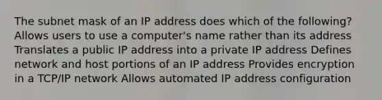 The subnet mask of an IP address does which of the following? Allows users to use a computer's name rather than its address Translates a public IP address into a private IP address Defines network and host portions of an IP address Provides encryption in a TCP/IP network Allows automated IP address configuration