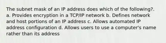 The subnet mask of an IP address does which of the following?. a. Provides encryption in a TCP/IP network b. Defines network and host portions of an IP address c. Allows automated IP address configuration d. Allows users to use a computer's name rather than its address