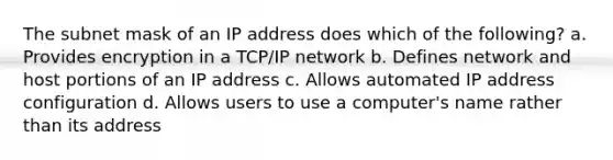 The subnet mask of an IP address does which of the following? a. Provides encryption in a TCP/IP network b. Defines network and host portions of an IP address c. Allows automated IP address configuration d. Allows users to use a computer's name rather than its address