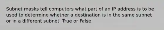 Subnet masks tell computers what part of an IP address is to be used to determine whether a destination is in the same subnet or in a different subnet. True or False