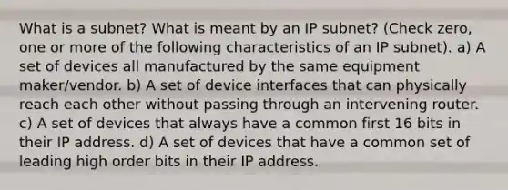 What is a subnet? What is meant by an IP subnet? (Check zero, one or more of the following characteristics of an IP subnet). a) A set of devices all manufactured by the same equipment maker/vendor. b) A set of device interfaces that can physically reach each other without passing through an intervening router. c) A set of devices that always have a common first 16 bits in their IP address. d) A set of devices that have a common set of leading high order bits in their IP address.