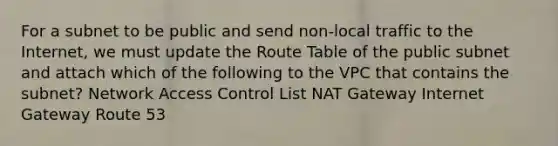 For a subnet to be public and send non-local traffic to the Internet, we must update the Route Table of the public subnet and attach which of the following to the VPC that contains the subnet? Network Access Control List NAT Gateway Internet Gateway Route 53