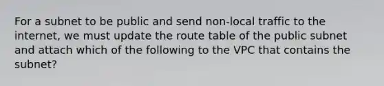 For a subnet to be public and send non-local traffic to the internet, we must update the route table of the public subnet and attach which of the following to the VPC that contains the subnet?