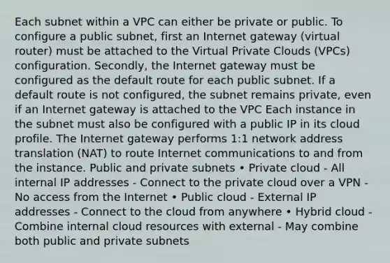 Each subnet within a VPC can either be private or public. To configure a public subnet, first an Internet gateway (virtual router) must be attached to the Virtual Private Clouds (VPCs) configuration. Secondly, the Internet gateway must be configured as the default route for each public subnet. If a default route is not configured, the subnet remains private, even if an Internet gateway is attached to the VPC Each instance in the subnet must also be configured with a public IP in its cloud profile. The Internet gateway performs 1:1 network address translation (NAT) to route Internet communications to and from the instance. Public and private subnets • Private cloud - All internal IP addresses - Connect to the private cloud over a VPN - No access from the Internet • Public cloud - External IP addresses - Connect to the cloud from anywhere • Hybrid cloud - Combine internal cloud resources with external - May combine both public and private subnets