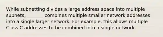 While subnetting divides a large address space into multiple subnets, _______ combines multiple smaller network addresses into a single larger network. For example, this allows multiple Class C addresses to be combined into a single network.