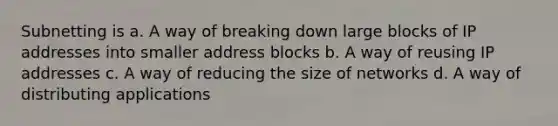 Subnetting is a. A way of breaking down large blocks of IP addresses into smaller address blocks b. A way of reusing IP addresses c. A way of reducing the size of networks d. A way of distributing applications