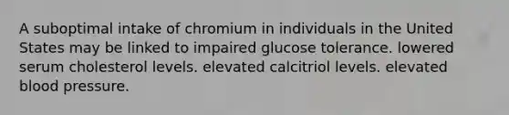 A suboptimal intake of chromium in individuals in the United States may be linked to impaired glucose tolerance. lowered serum cholesterol levels. elevated calcitriol levels. elevated blood pressure.