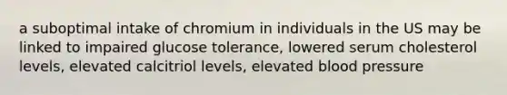 a suboptimal intake of chromium in individuals in the US may be linked to impaired glucose tolerance, lowered serum cholesterol levels, elevated calcitriol levels, elevated blood pressure