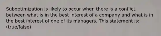 Suboptimization is likely to occur when there is a conflict between what is in the best interest of a company and what is in the best interest of one of its managers. This statement is: (true/false)